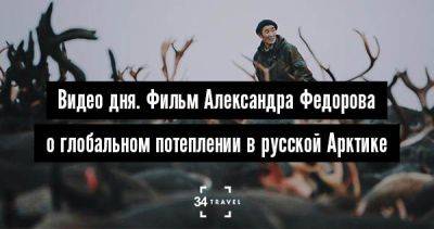 Видео дня. Фильм Александра Федорова о глобальном потеплении в русской Арктике - 34travel.me