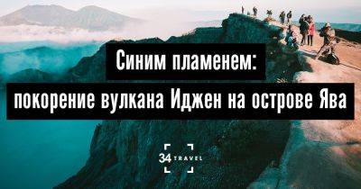 Синим пламенем: покорение вулкана Иджен на острове Ява - 34travel.me - Индонезия