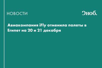 Авиакомпания iFly отменила полеты в Египет на 20 и 21 декабря - snob.ru - Египет