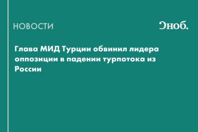 Глава МИД Турции обвинил лидера оппозиции в падении турпотока из России - snob.ru - Россия - Турция