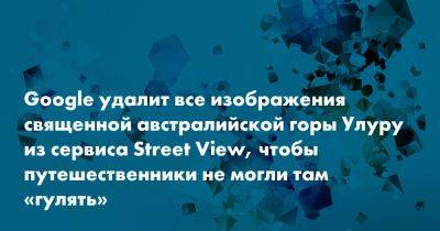 Google удалит все изображения священной австралийской горы Улуру из сервиса Street View, чтобы путешественники не могли там «гулять» - snob.ru - Австралия